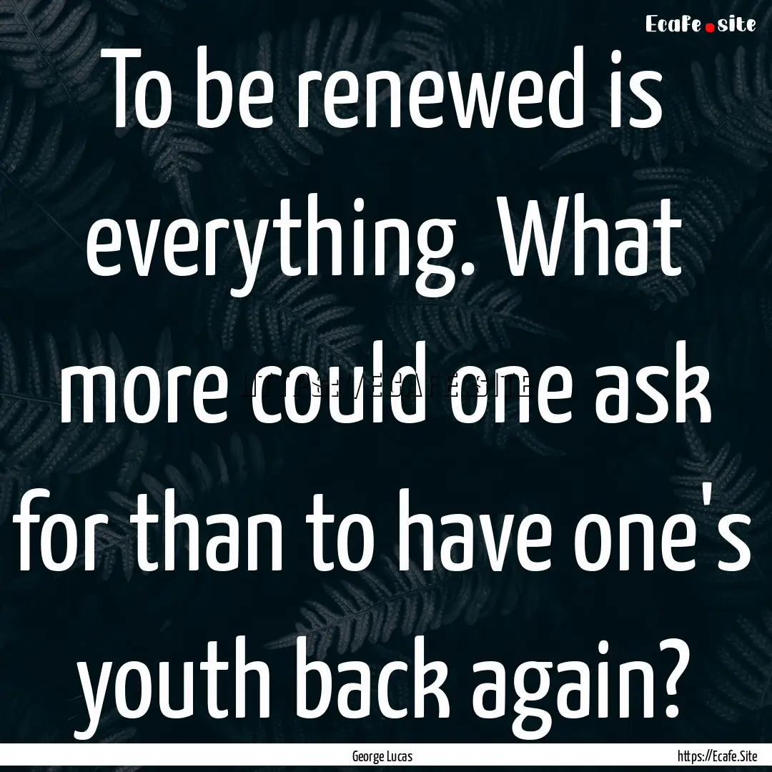 To be renewed is everything. What more could.... : Quote by George Lucas