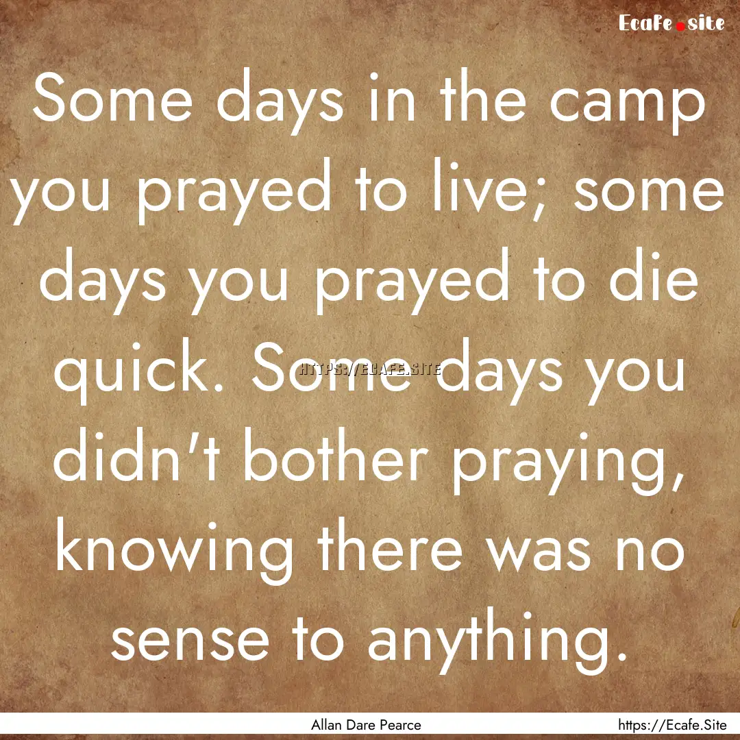 Some days in the camp you prayed to live;.... : Quote by Allan Dare Pearce