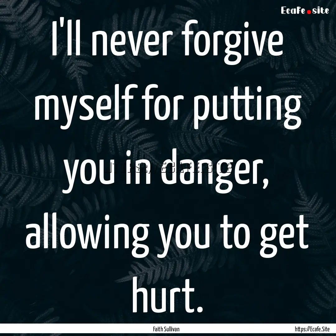 I'll never forgive myself for putting you.... : Quote by Faith Sullivan