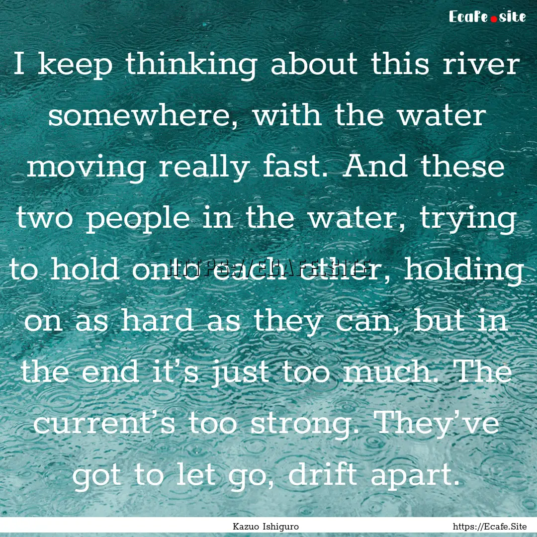 I keep thinking about this river somewhere,.... : Quote by Kazuo Ishiguro