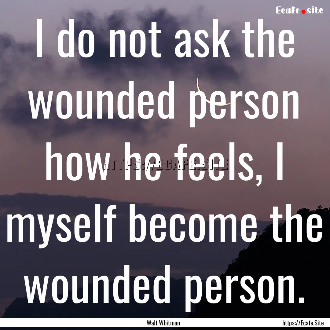 I do not ask the wounded person how he feels,.... : Quote by Walt Whitman