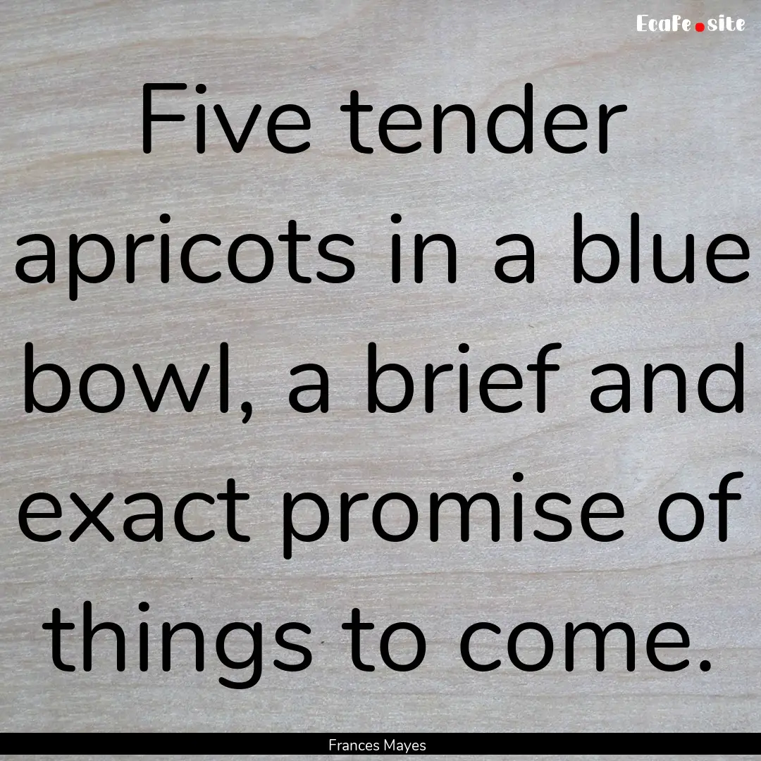 Five tender apricots in a blue bowl, a brief.... : Quote by Frances Mayes