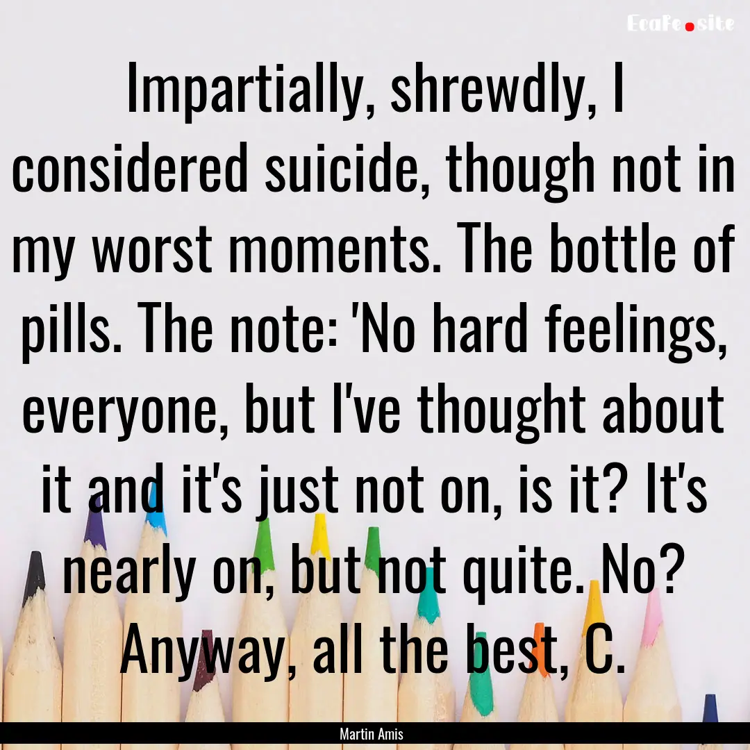 Impartially, shrewdly, I considered suicide,.... : Quote by Martin Amis