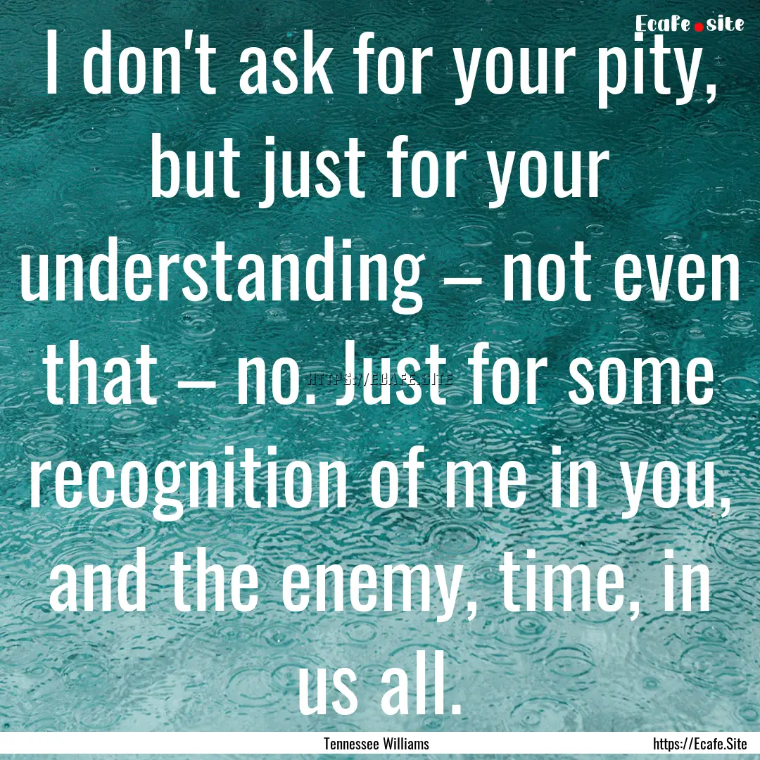 I don't ask for your pity, but just for your.... : Quote by Tennessee Williams