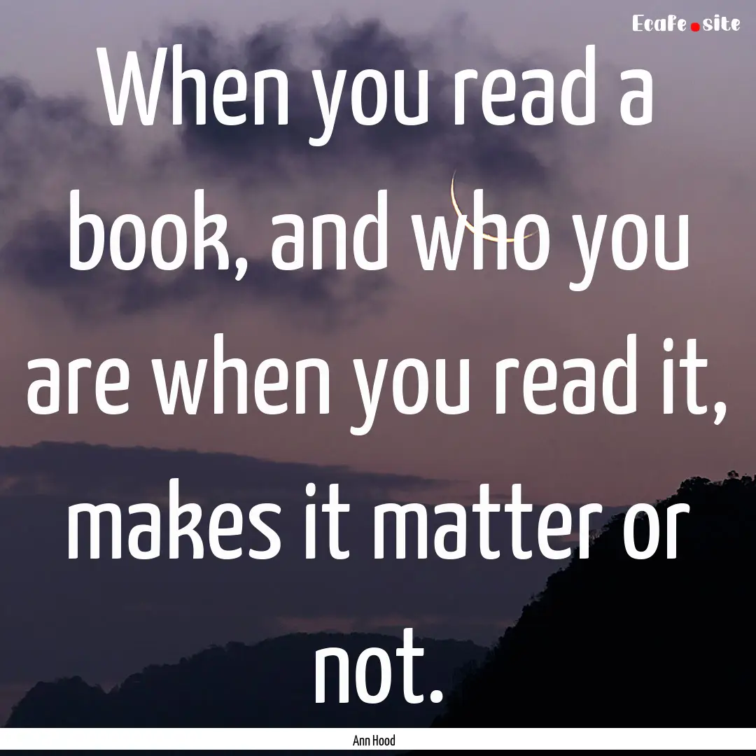 When you read a book, and who you are when.... : Quote by Ann Hood