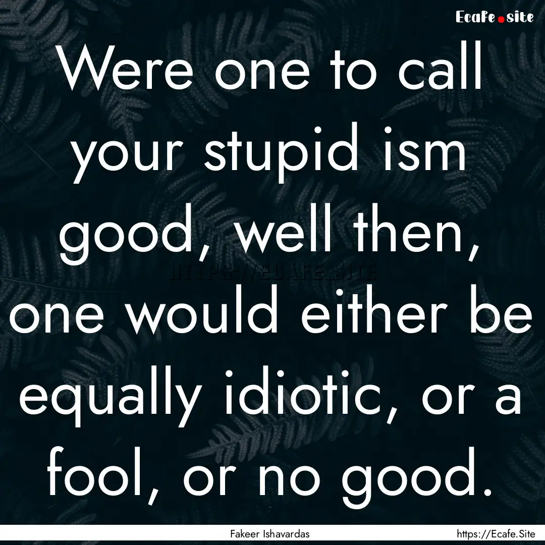 Were one to call your stupid ism good, well.... : Quote by Fakeer Ishavardas