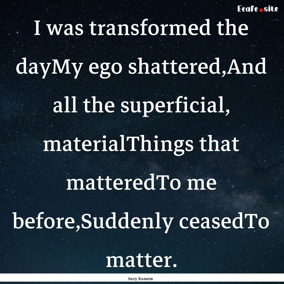 I was transformed the dayMy ego shattered,And.... : Quote by Suzy Kassem