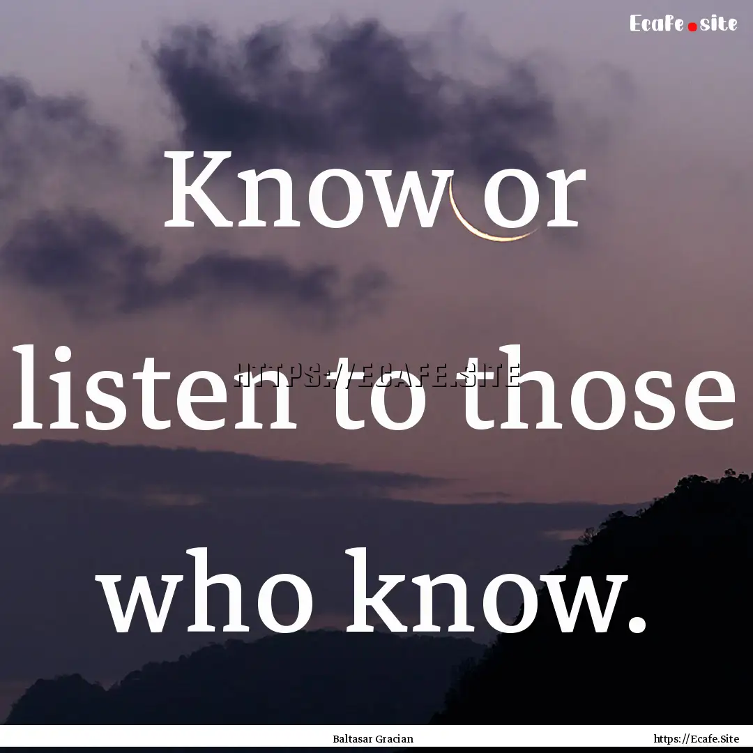 Know or listen to those who know. : Quote by Baltasar Gracian