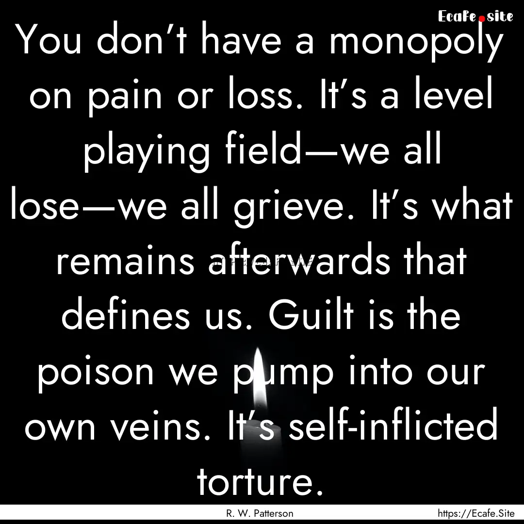 You don’t have a monopoly on pain or loss..... : Quote by R. W. Patterson