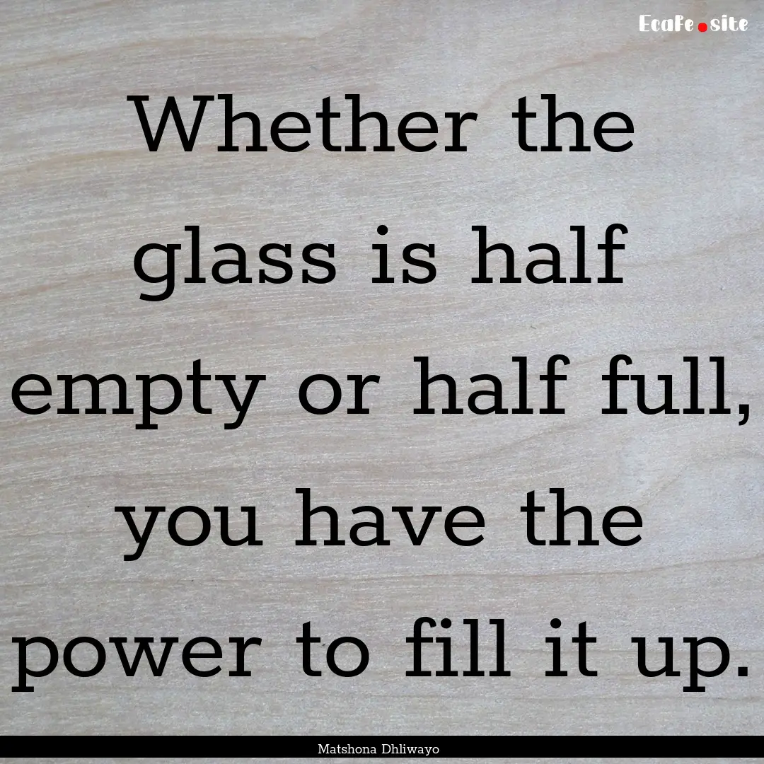 Whether the glass is half empty or half full,.... : Quote by Matshona Dhliwayo