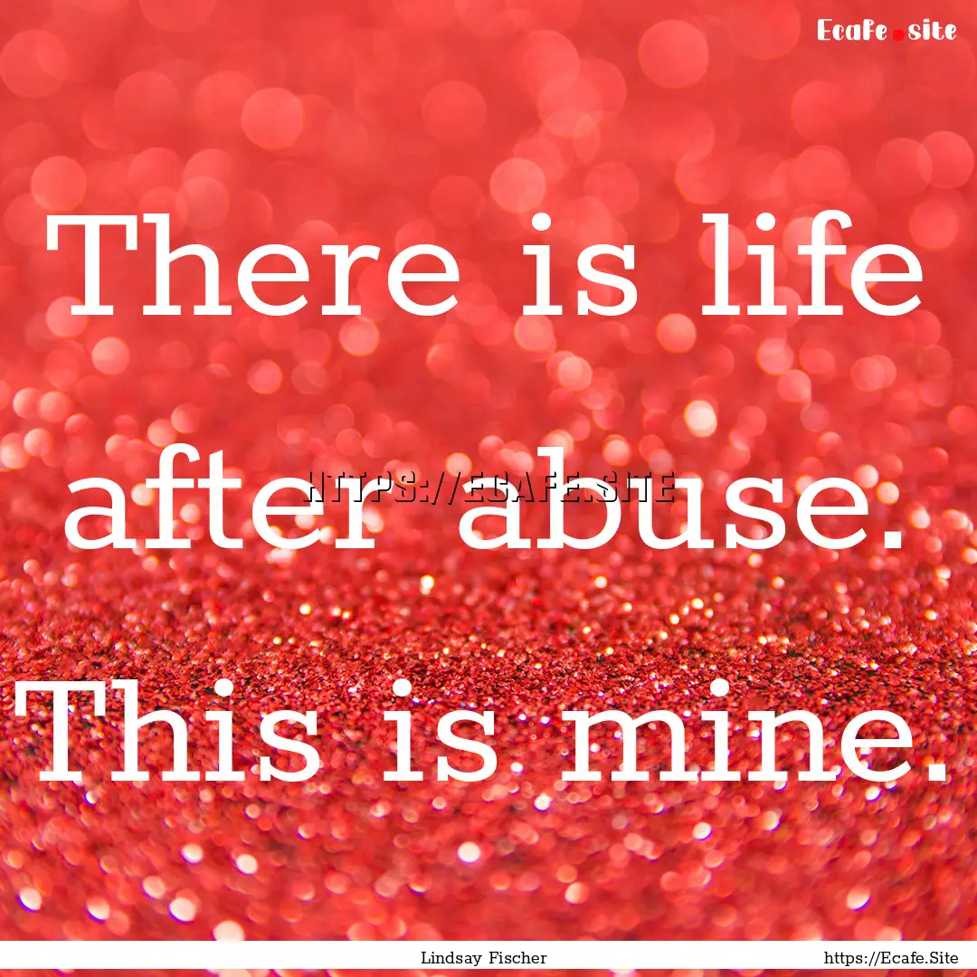 There is life after abuse. This is mine. : Quote by Lindsay Fischer