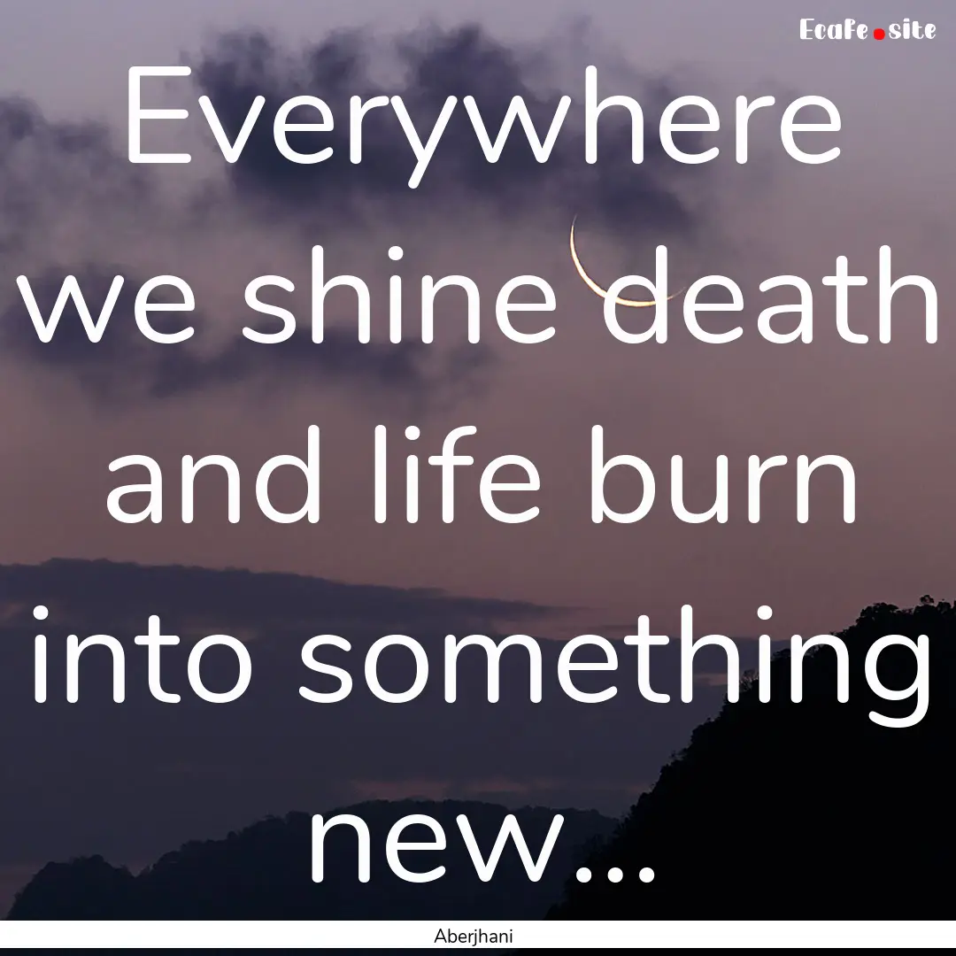 Everywhere we shine death and life burn into.... : Quote by Aberjhani