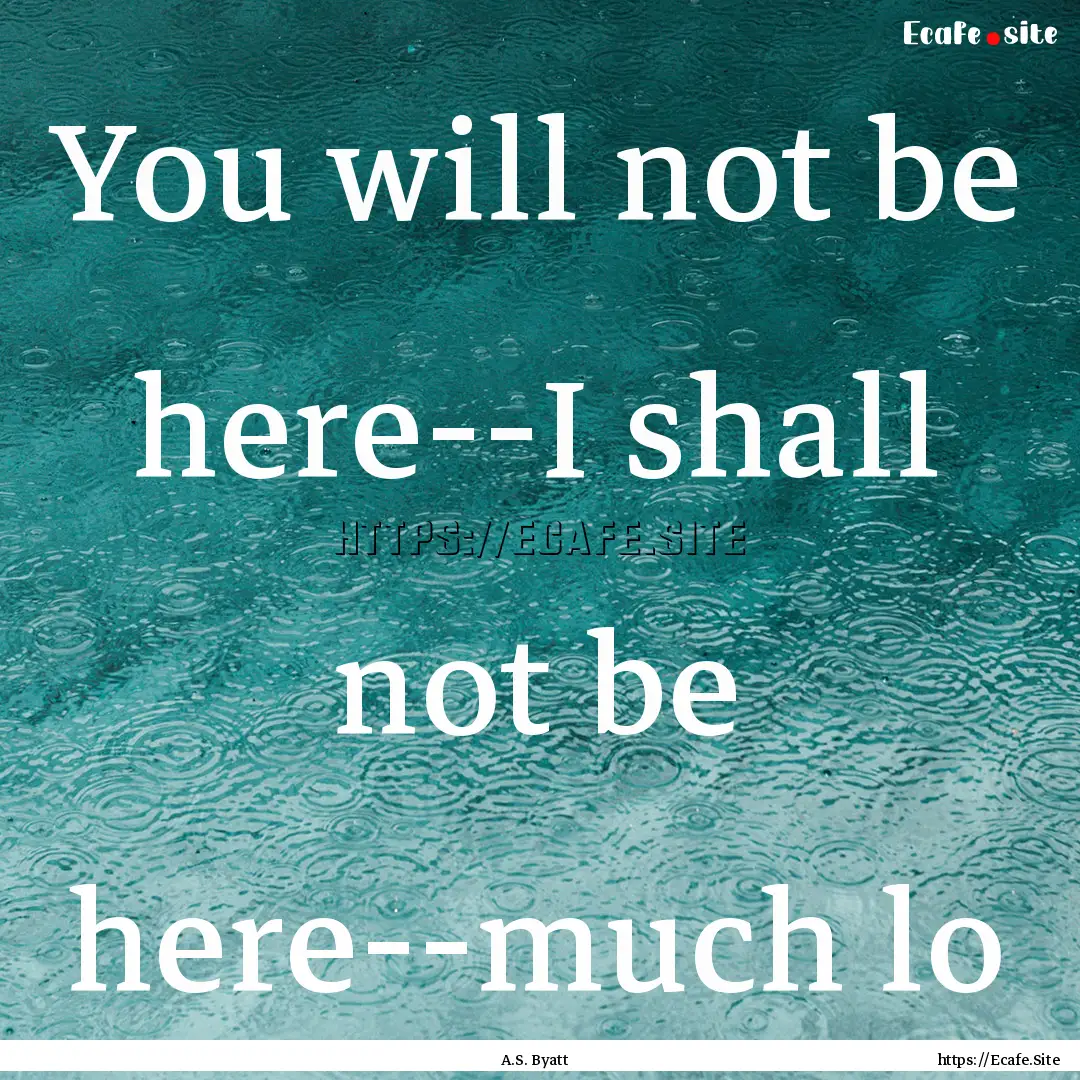 You will not be here--I shall not be here--much.... : Quote by A.S. Byatt