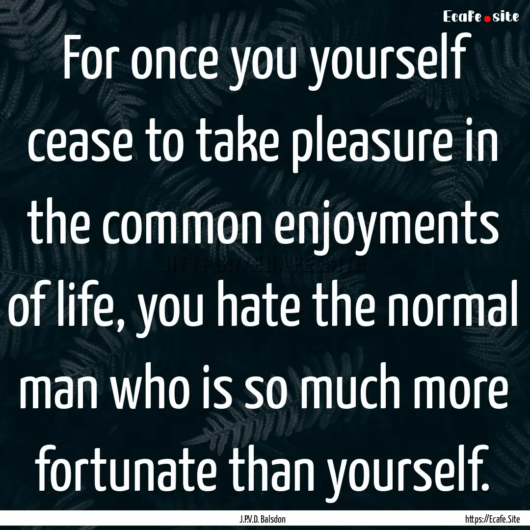 For once you yourself cease to take pleasure.... : Quote by J.P.V.D. Balsdon