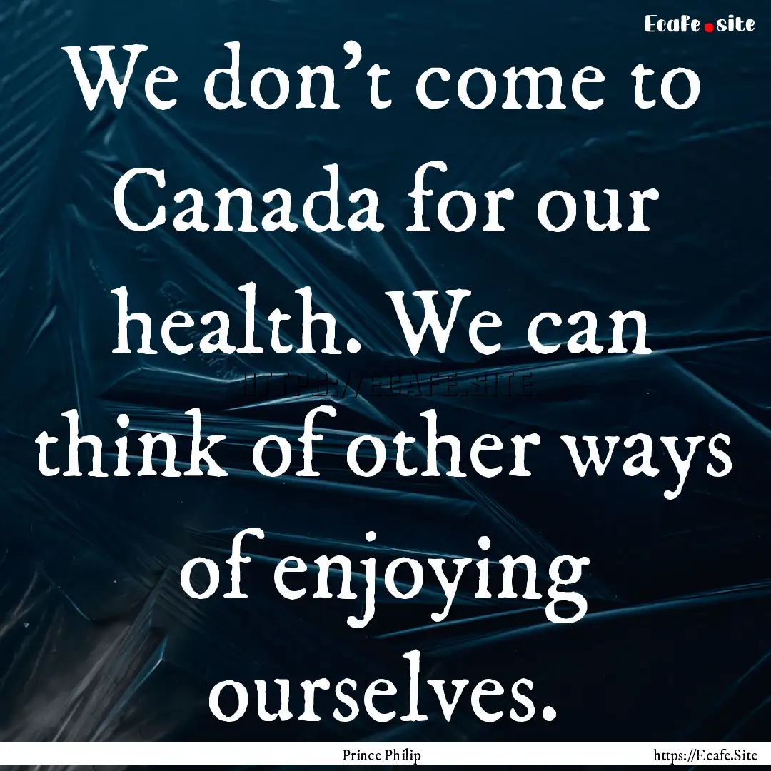 We don't come to Canada for our health. We.... : Quote by Prince Philip