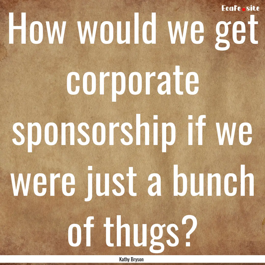 How would we get corporate sponsorship if.... : Quote by Kathy Bryson