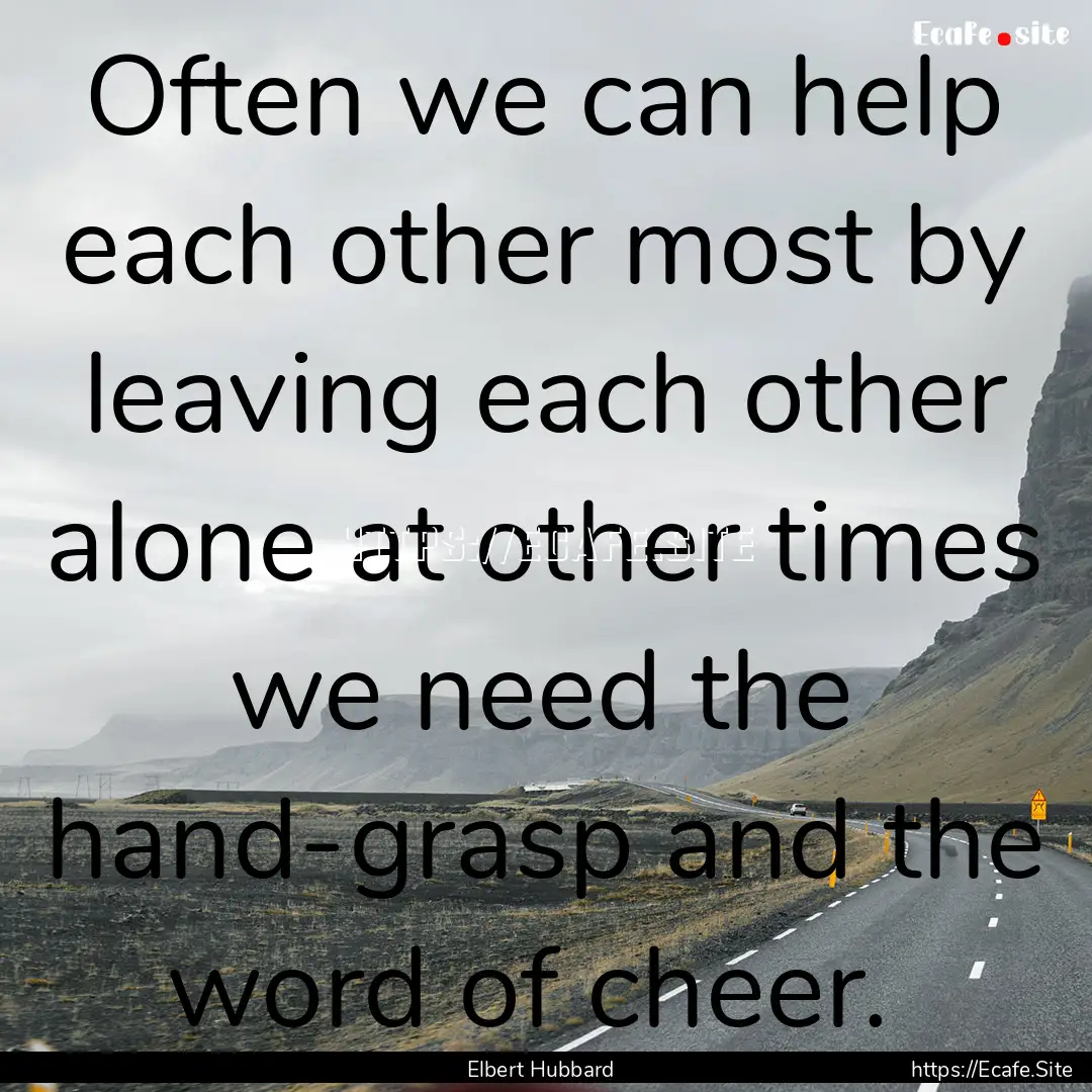 Often we can help each other most by leaving.... : Quote by Elbert Hubbard