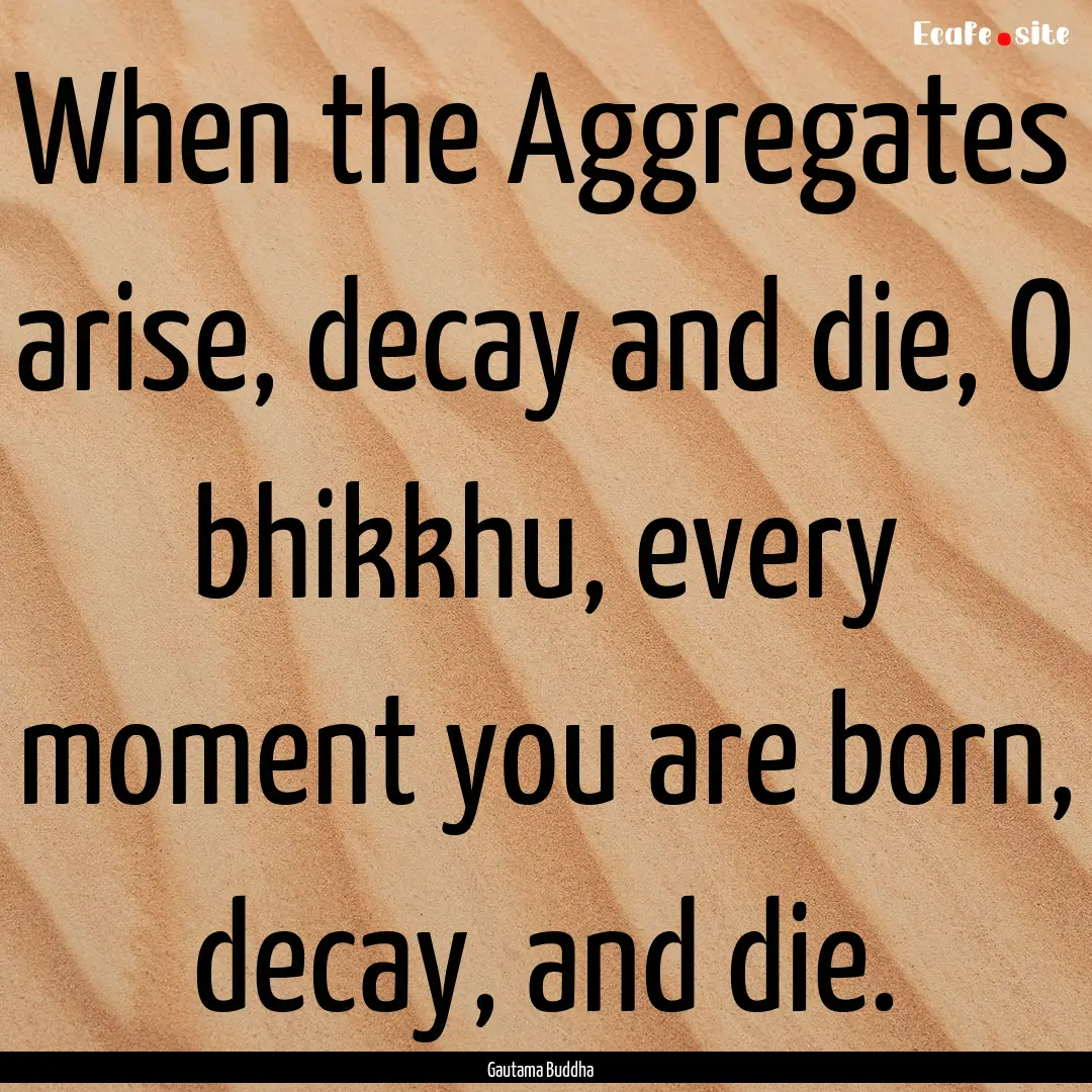 When the Aggregates arise, decay and die,.... : Quote by Gautama Buddha