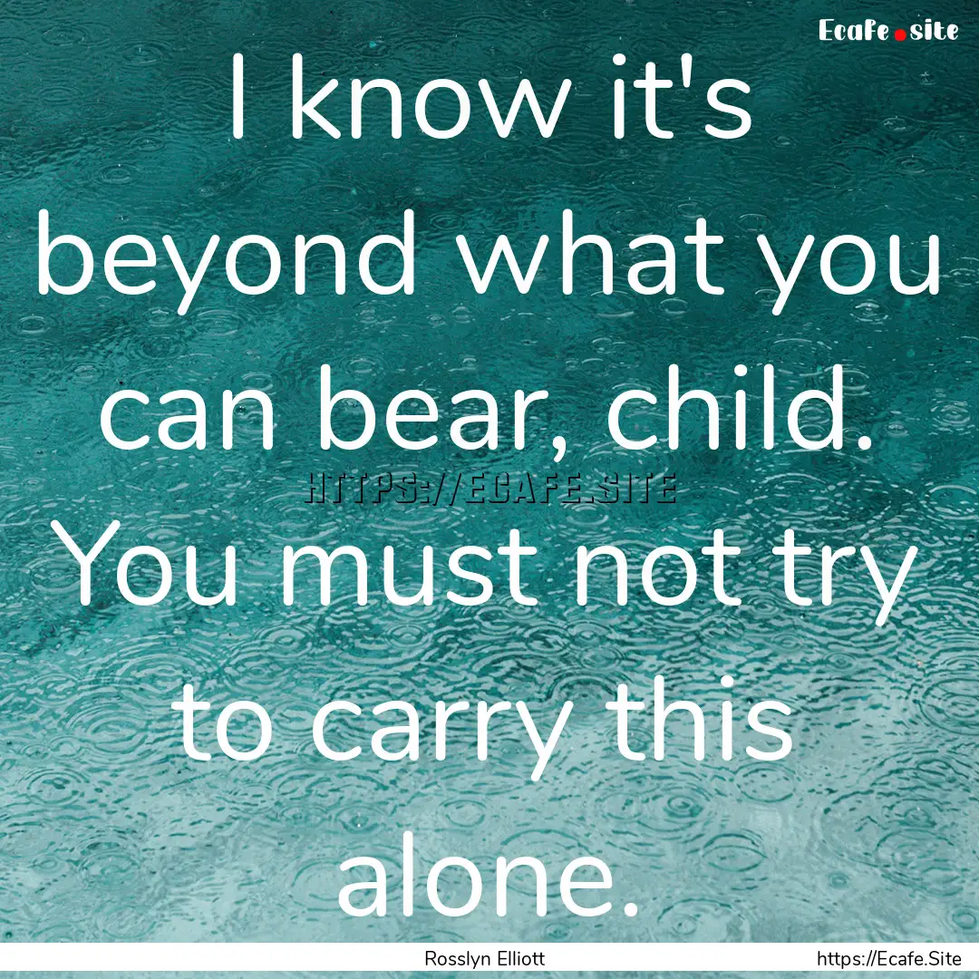 I know it's beyond what you can bear, child..... : Quote by Rosslyn Elliott