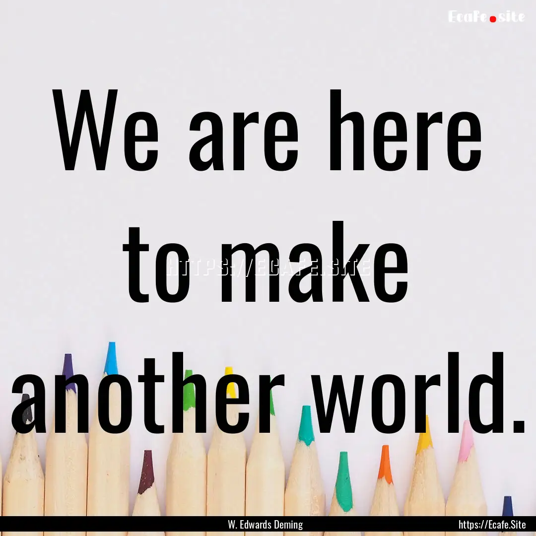 We are here to make another world. : Quote by W. Edwards Deming