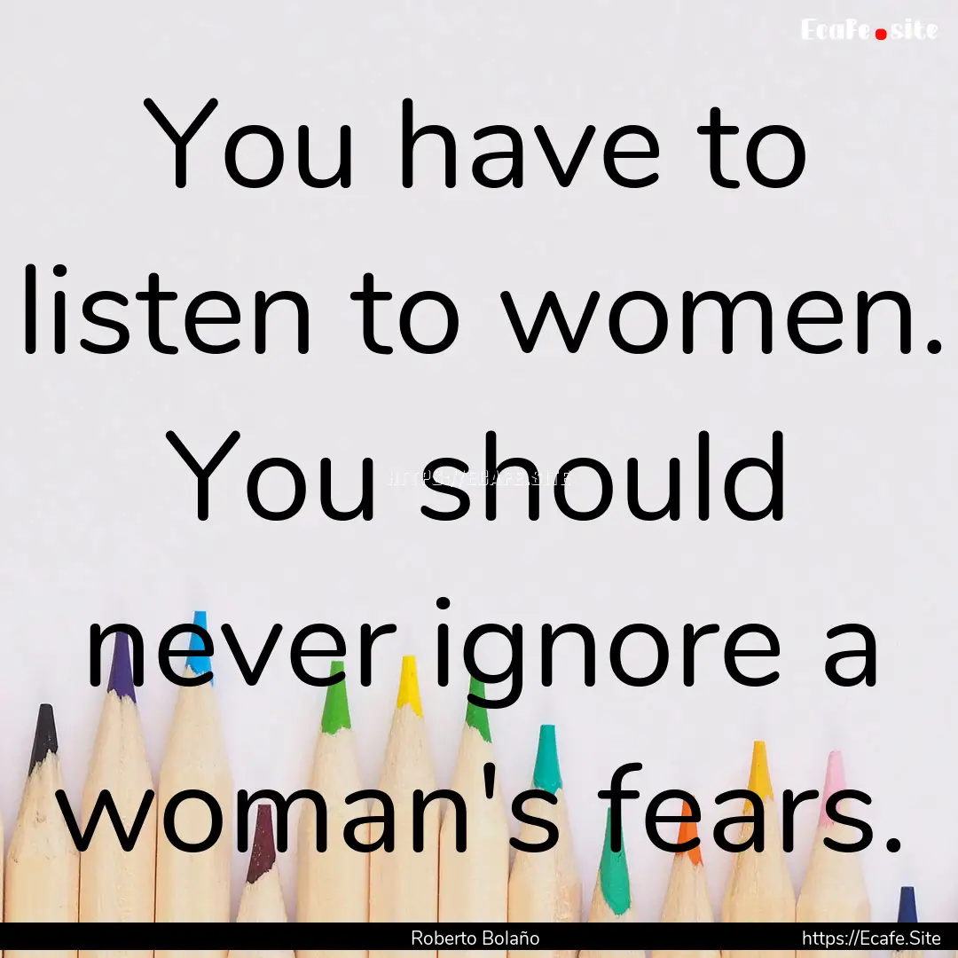 You have to listen to women. You should never.... : Quote by Roberto Bolaño