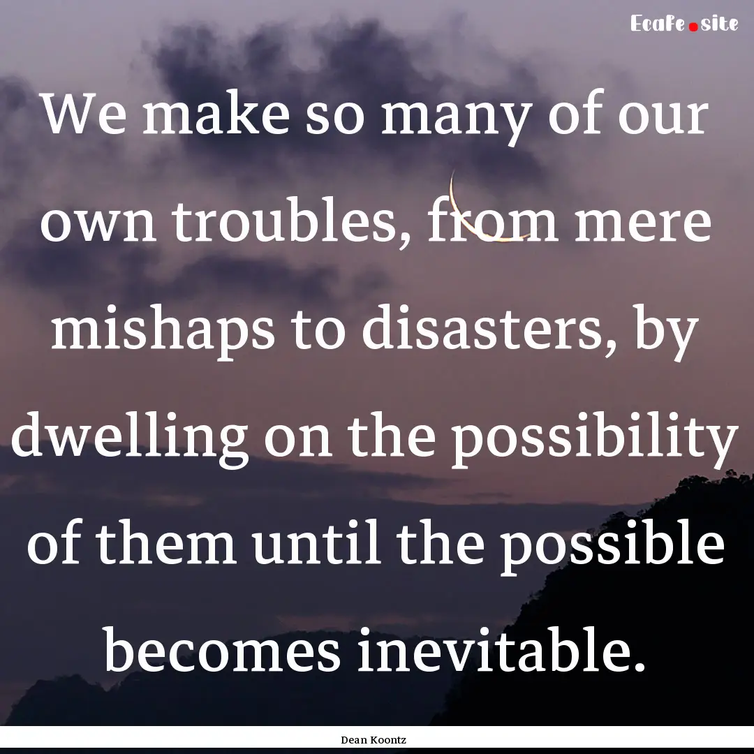 We make so many of our own troubles, from.... : Quote by Dean Koontz