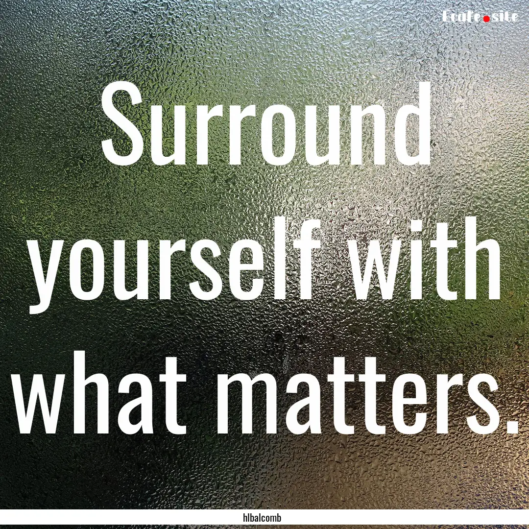 Surround yourself with what matters. : Quote by hlbalcomb