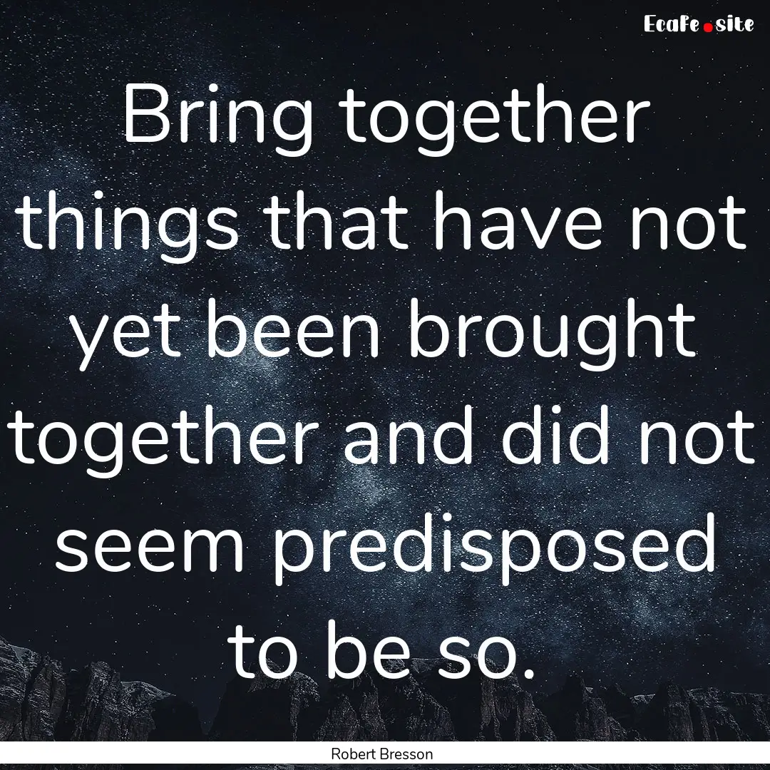 Bring together things that have not yet been.... : Quote by Robert Bresson