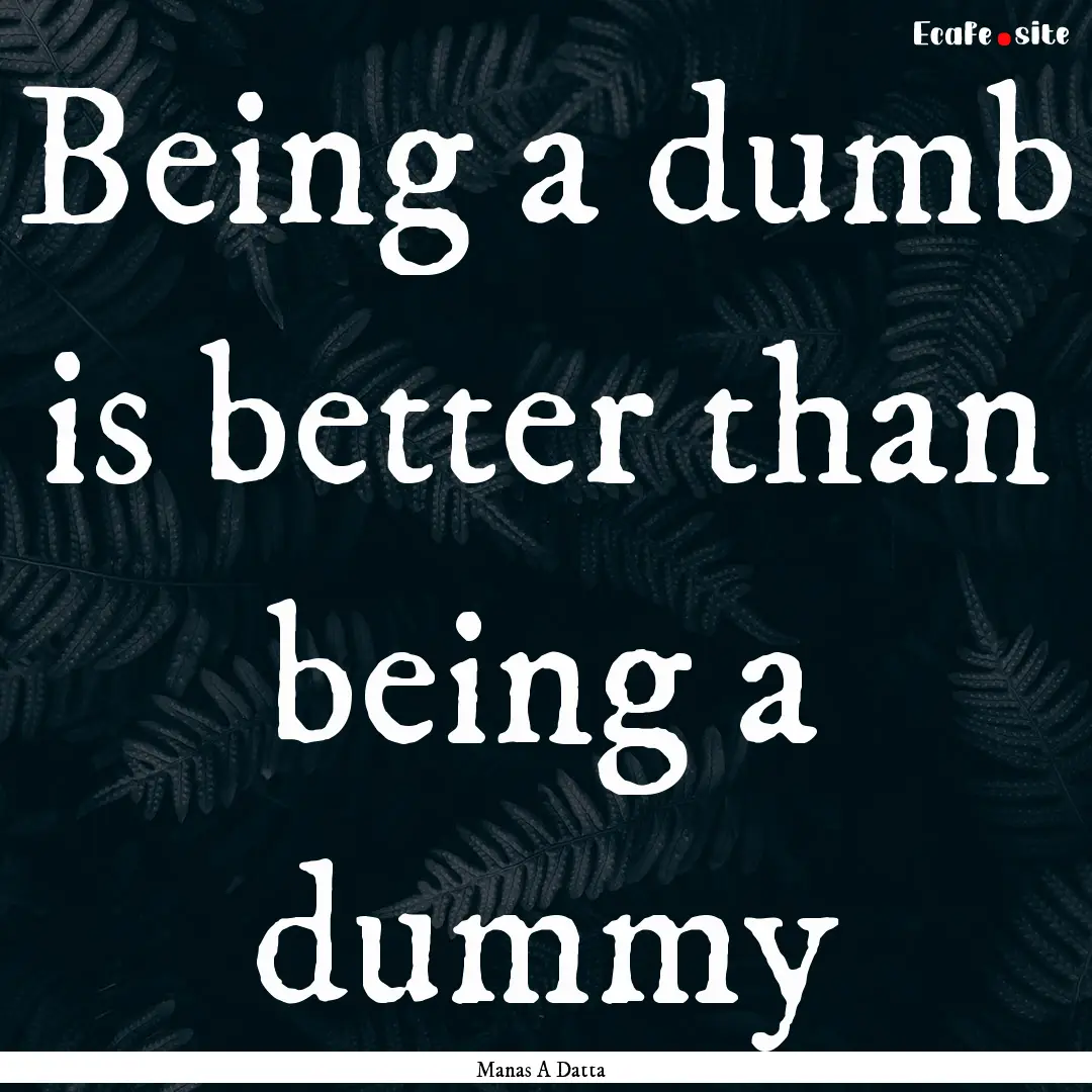 Being a dumb is better than being a dummy.... : Quote by Manas A Datta