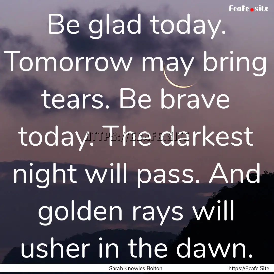 Be glad today. Tomorrow may bring tears..... : Quote by Sarah Knowles Bolton