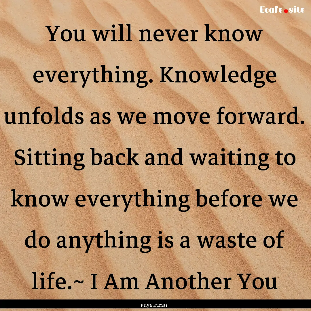 You will never know everything. Knowledge.... : Quote by Priya Kumar