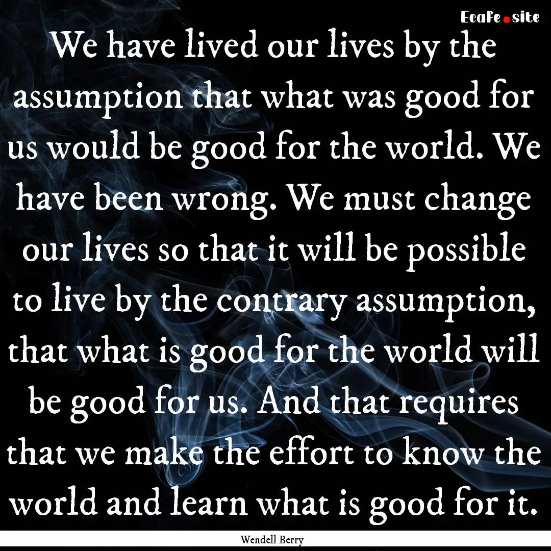 We have lived our lives by the assumption.... : Quote by Wendell Berry