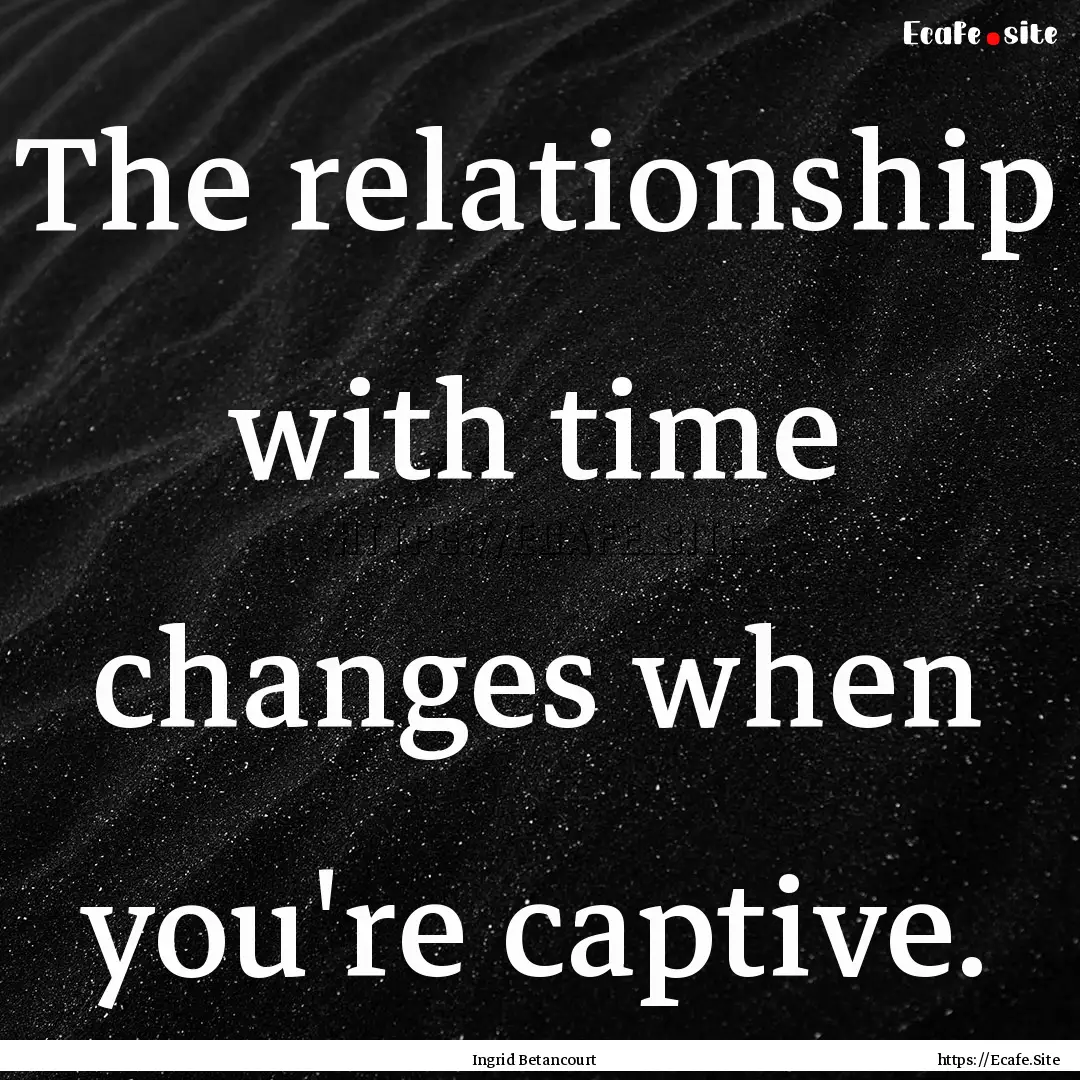 The relationship with time changes when you're.... : Quote by Ingrid Betancourt