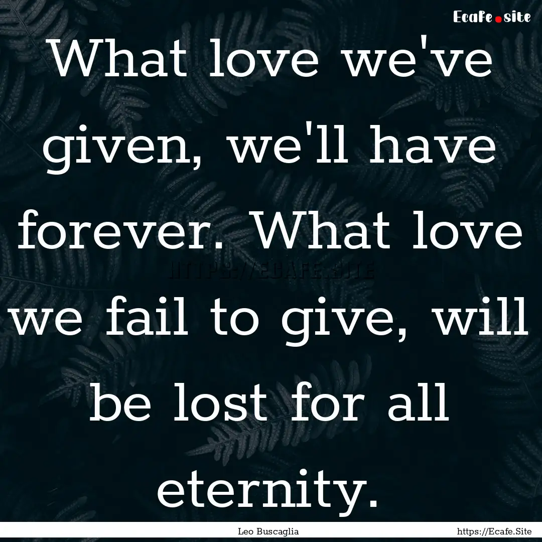 What love we've given, we'll have forever..... : Quote by Leo Buscaglia