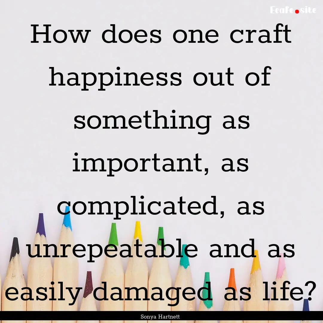 How does one craft happiness out of something.... : Quote by Sonya Hartnett