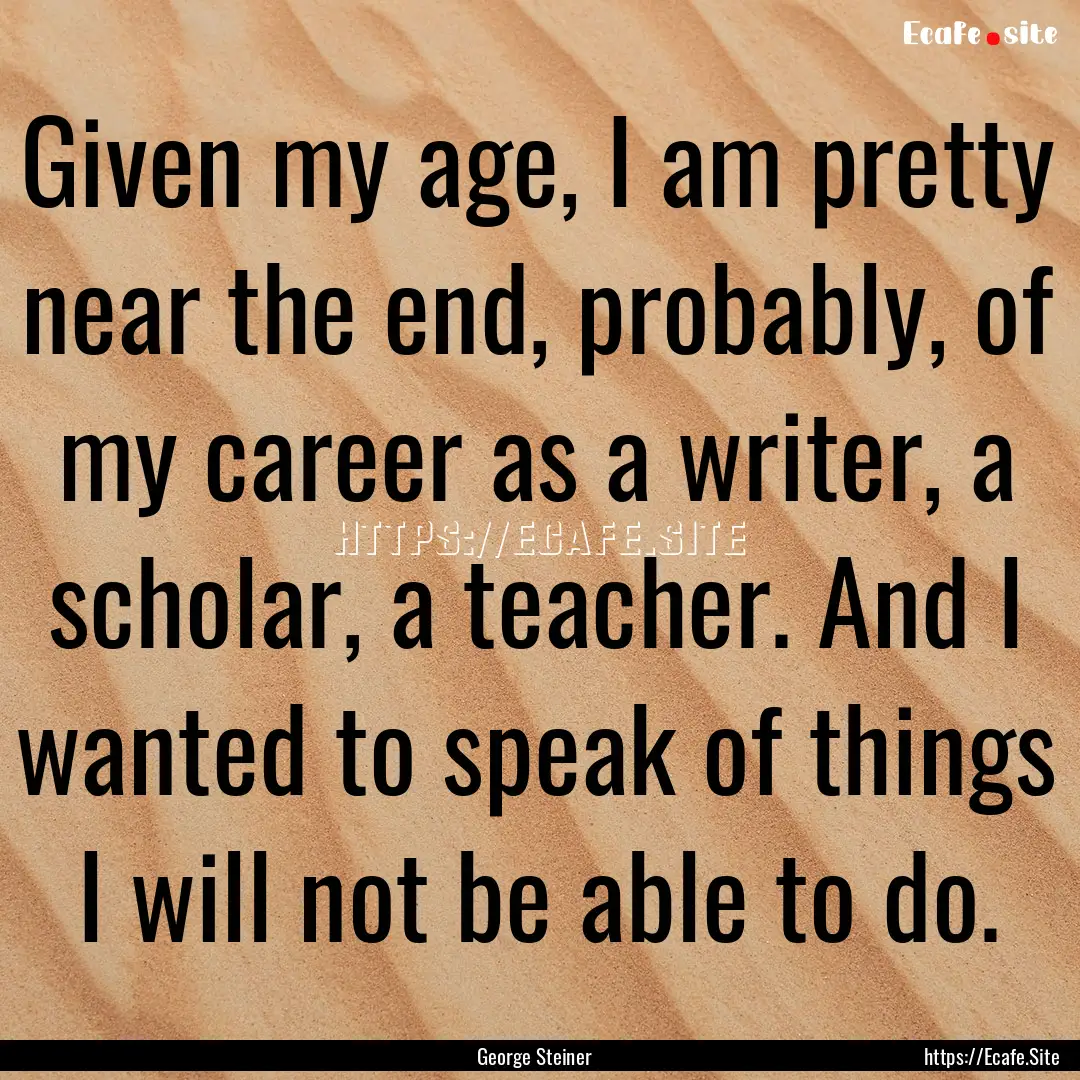 Given my age, I am pretty near the end, probably,.... : Quote by George Steiner