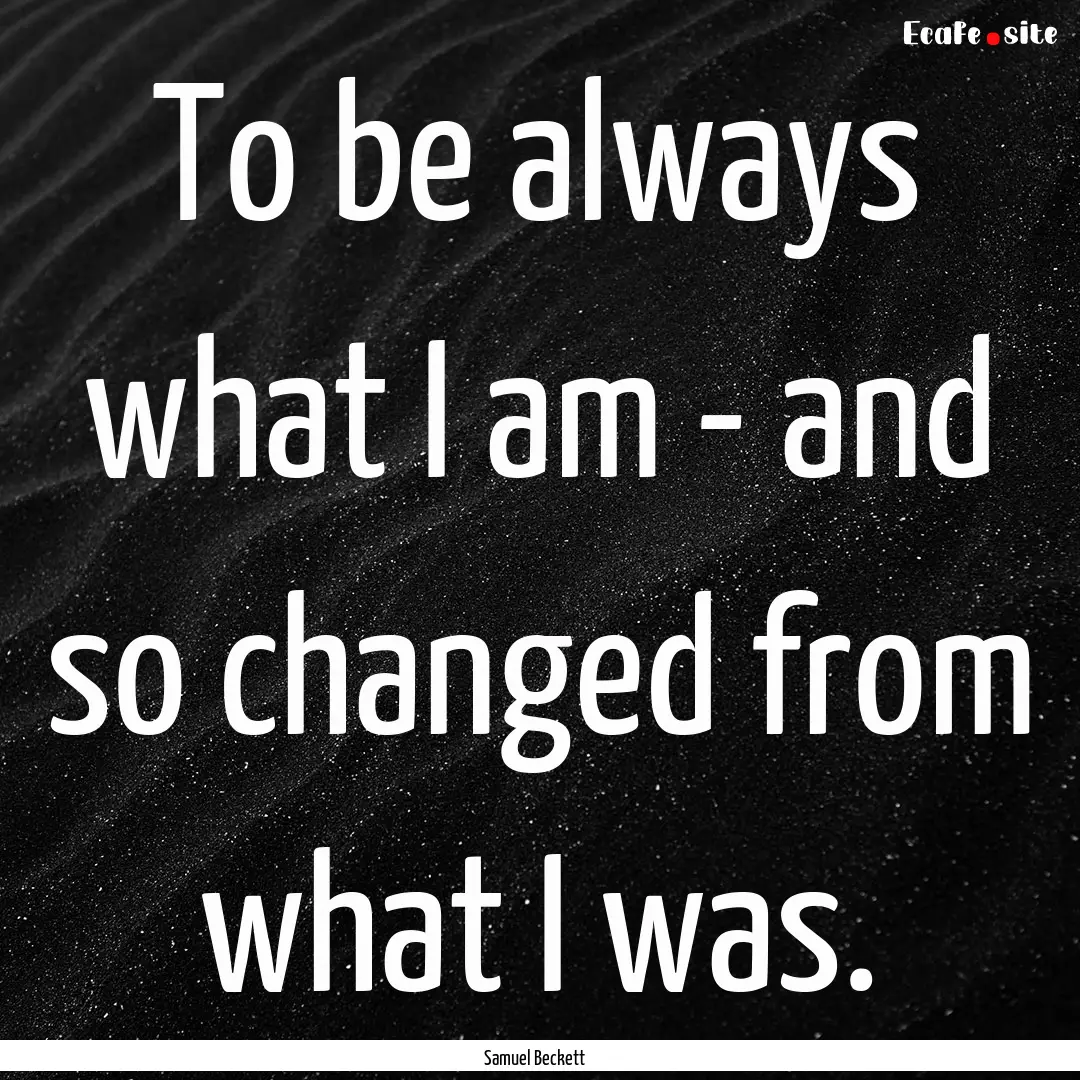 To be always what I am - and so changed from.... : Quote by Samuel Beckett