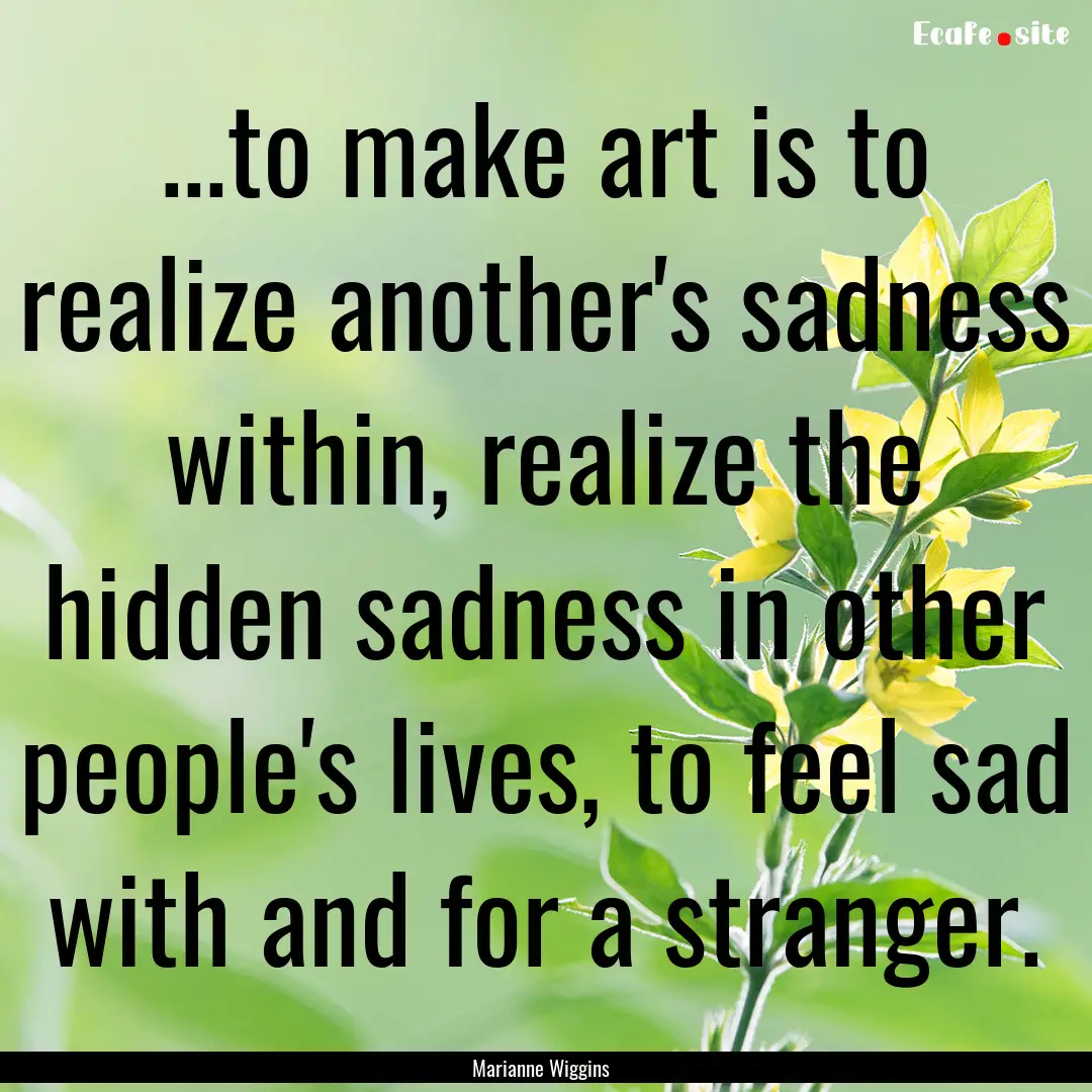 ...to make art is to realize another's sadness.... : Quote by Marianne Wiggins