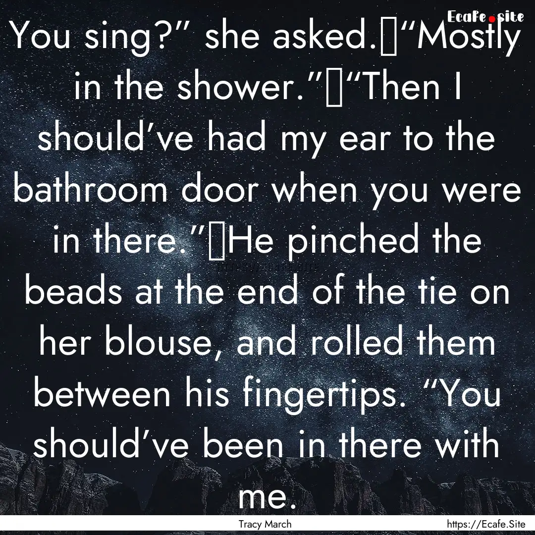 You sing?” she asked.	“Mostly in the.... : Quote by Tracy March