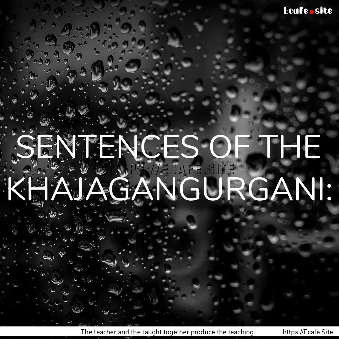 SENTENCES OF THE KHAJAGANGURGANI: : Quote by The teacher and the taught together produce the teaching.