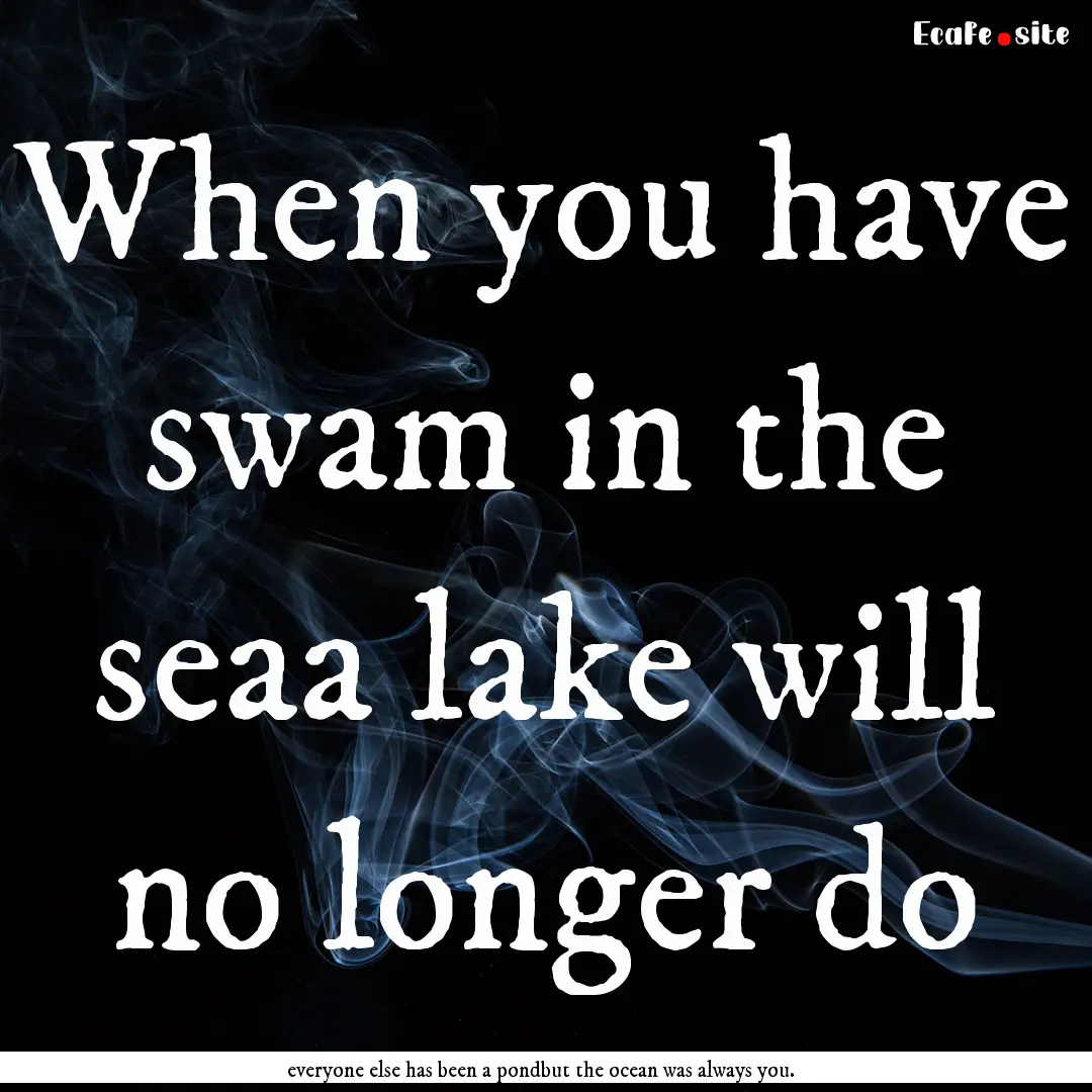 When you have swam in the seaa lake will.... : Quote by everyone else has been a pondbut the ocean was always you.