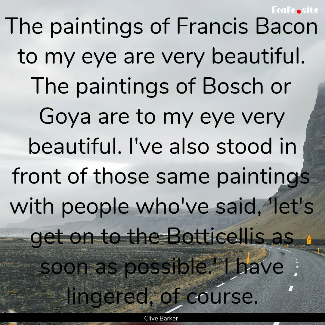 The paintings of Francis Bacon to my eye.... : Quote by Clive Barker