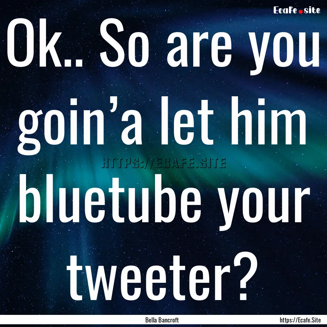 Ok.. So are you goin’a let him bluetube.... : Quote by Bella Bancroft