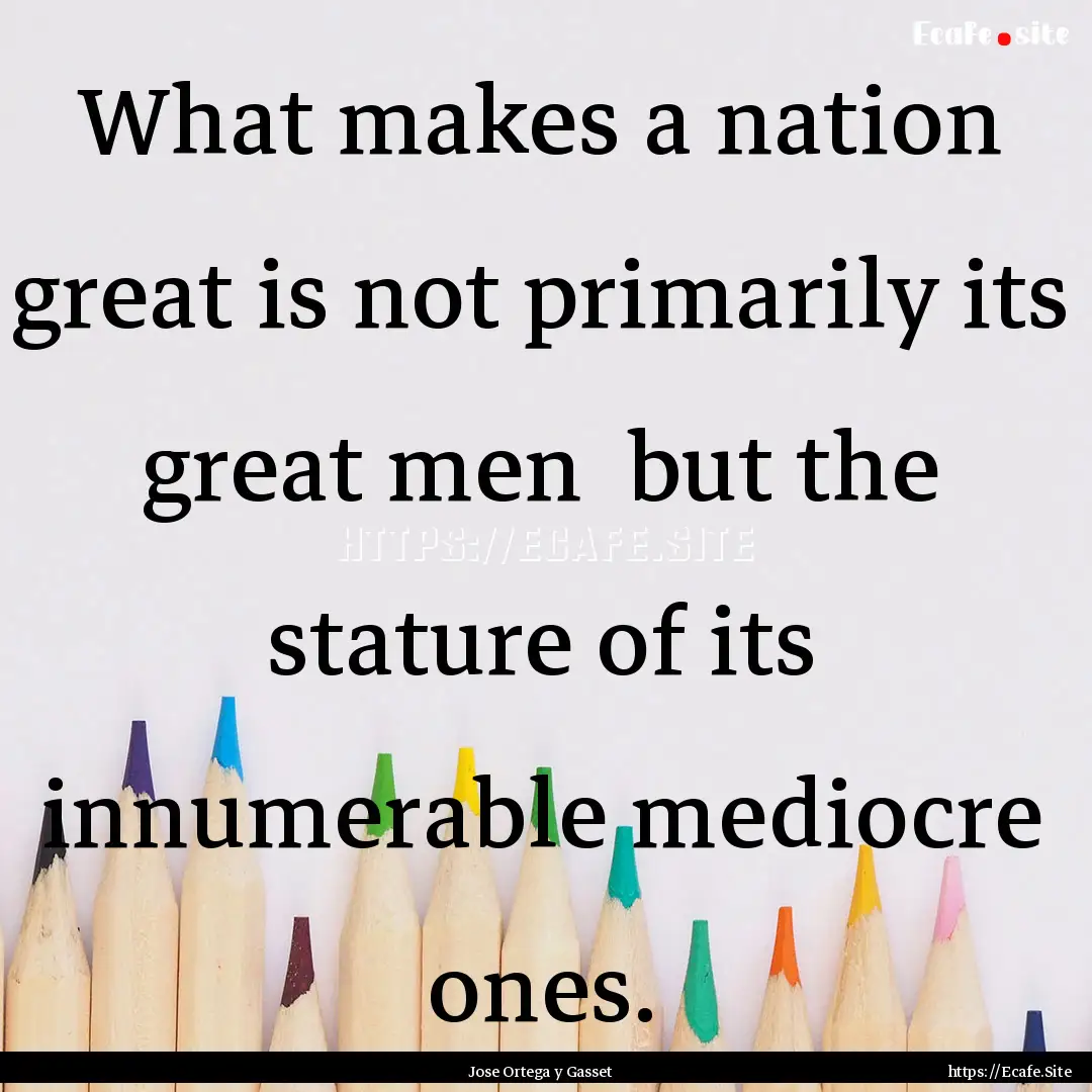 What makes a nation great is not primarily.... : Quote by Jose Ortega y Gasset