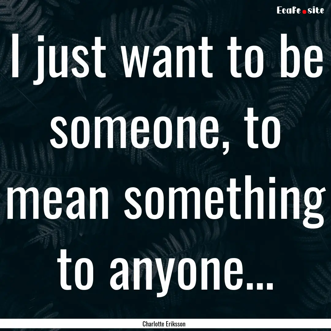 I just want to be someone, to mean something.... : Quote by Charlotte Eriksson