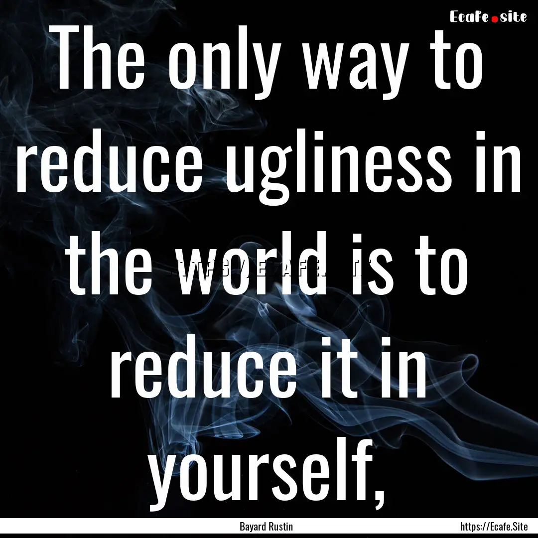 The only way to reduce ugliness in the world.... : Quote by Bayard Rustin