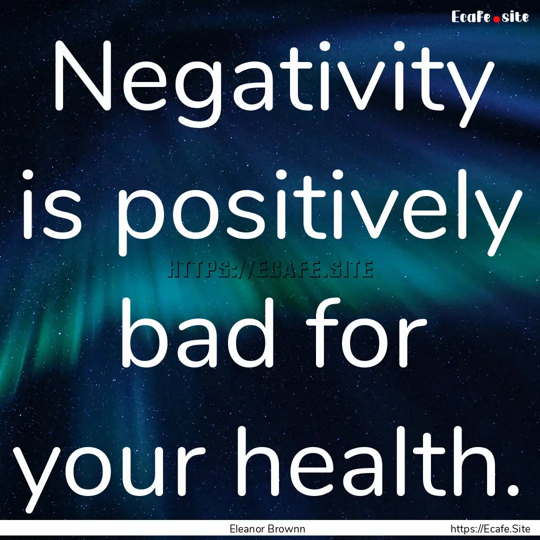 Negativity is positively bad for your health..... : Quote by Eleanor Brownn