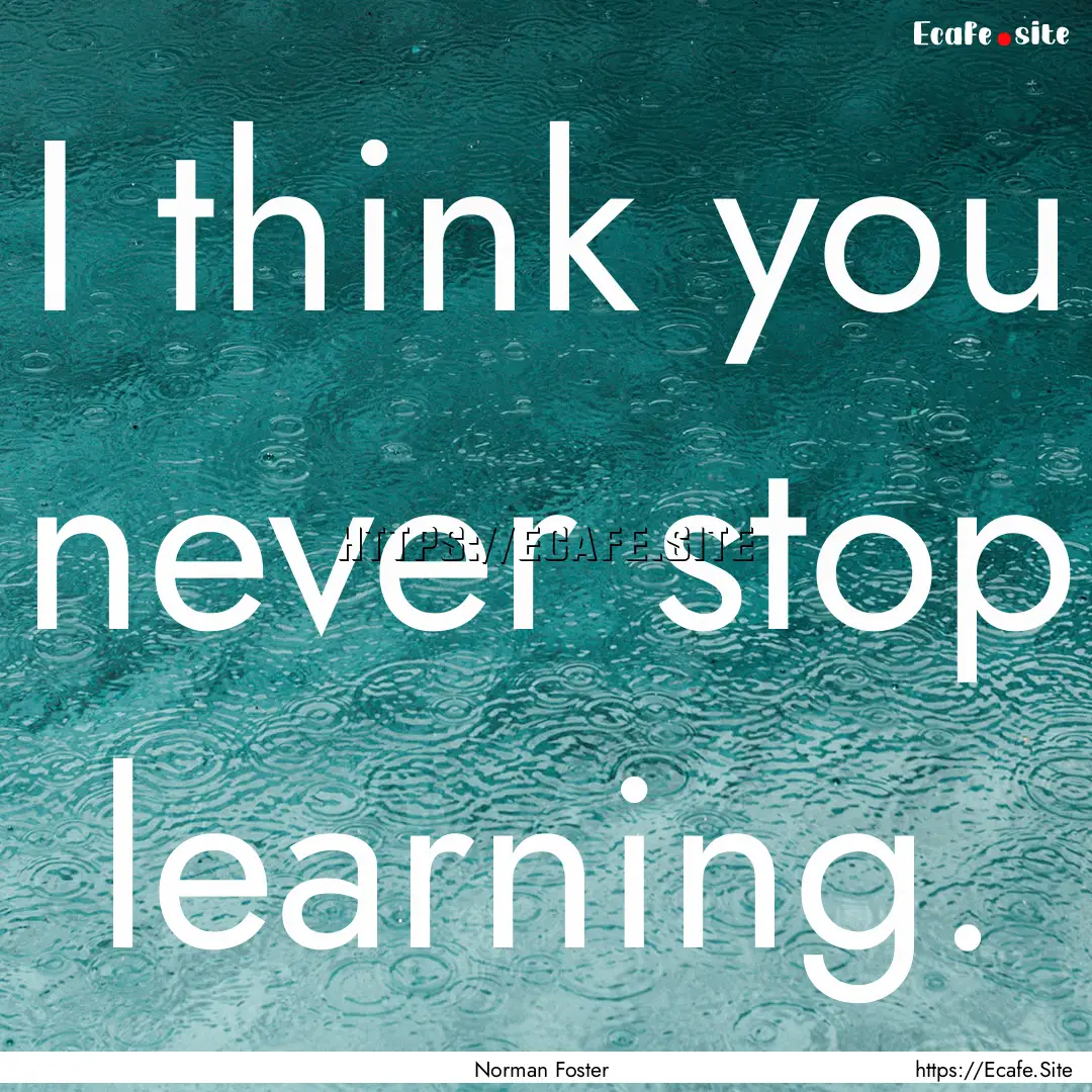 I think you never stop learning. : Quote by Norman Foster