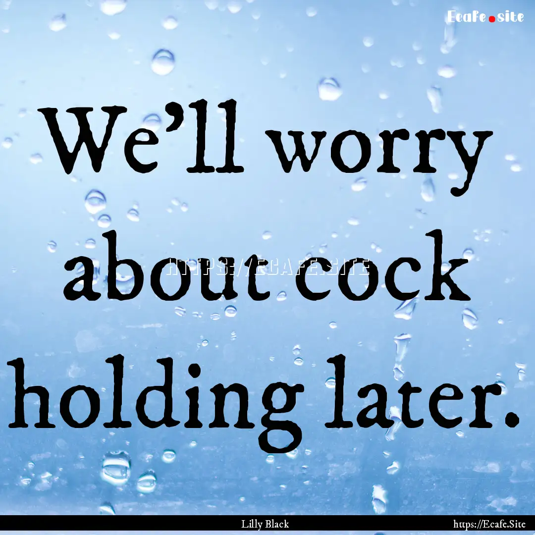 We'll worry about cock holding later. : Quote by Lilly Black