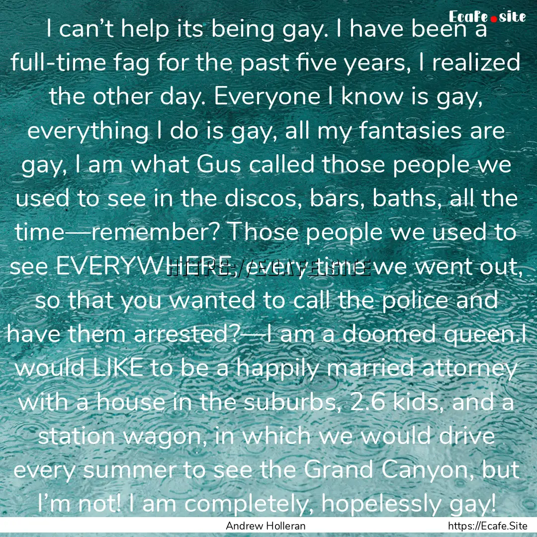 I can’t help its being gay. I have been.... : Quote by Andrew Holleran